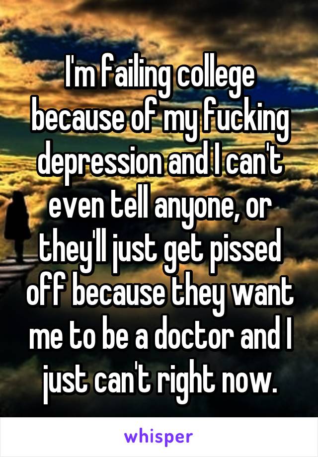 I'm failing college because of my fucking depression and I can't even tell anyone, or they'll just get pissed off because they want me to be a doctor and I just can't right now.