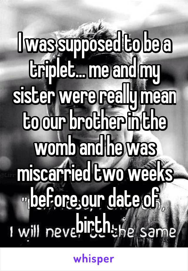 I was supposed to be a triplet... me and my sister were really mean to our brother in the womb and he was miscarried two weeks before our date of birth.