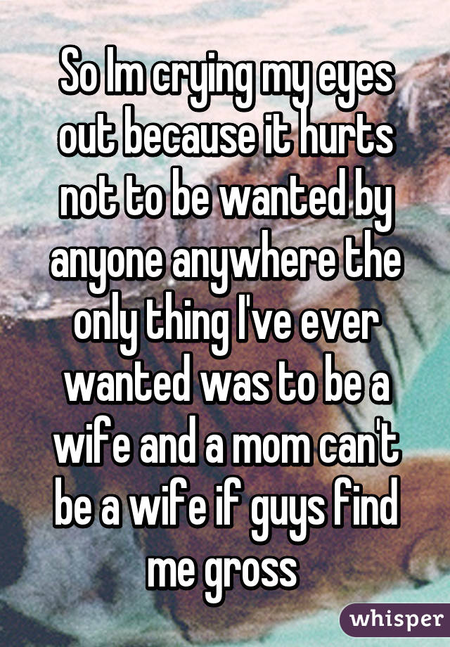 So Im crying my eyes out because it hurts not to be wanted by anyone anywhere the only thing I've ever wanted was to be a wife and a mom can't be a wife if guys find me gross 