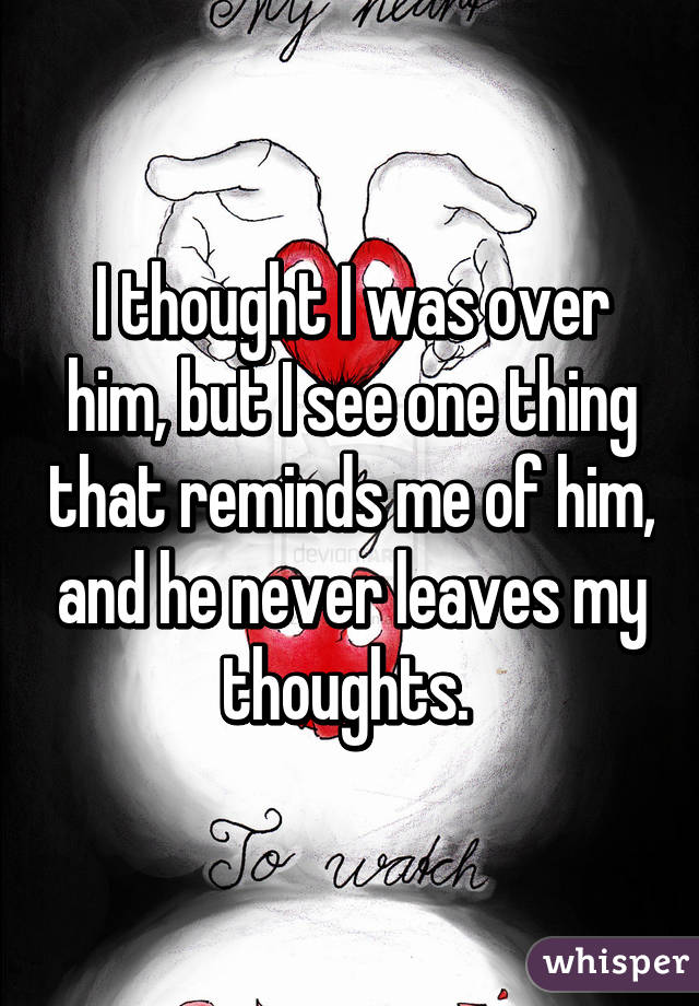 I thought I was over him, but I see one thing that reminds me of him, and he never leaves my thoughts. 