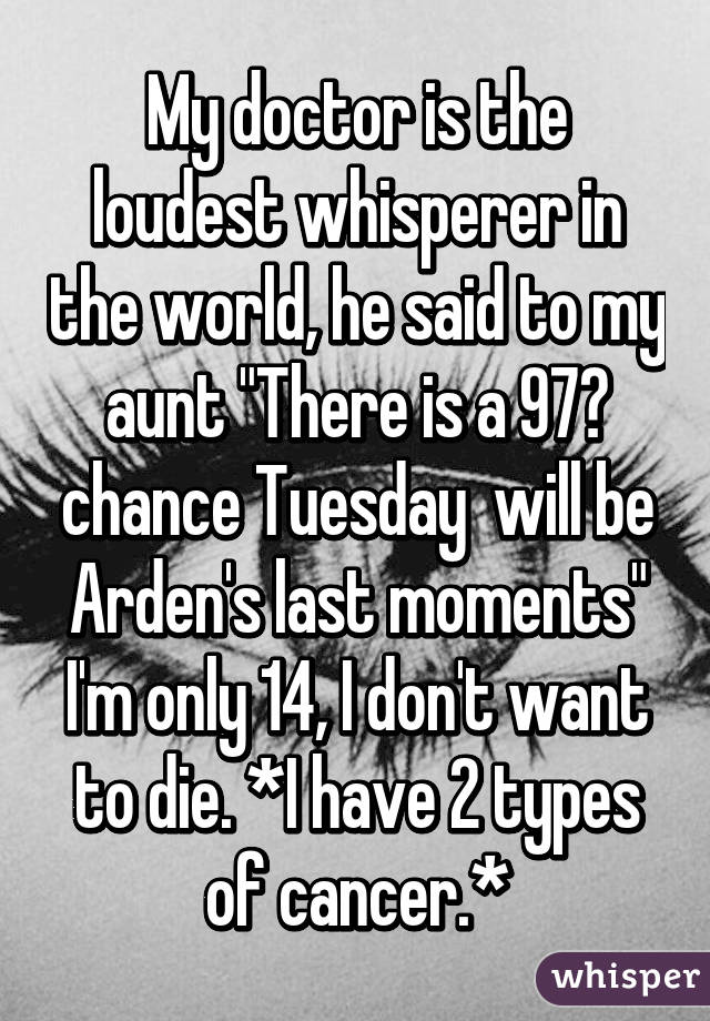 My doctor is the loudest whisperer in the world, he said to my aunt "There is a 97℅ chance Tuesday  will be Arden's last moments" I'm only 14, I don't want to die. *I have 2 types of cancer.*