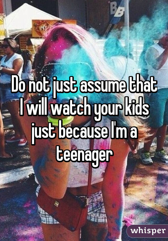 Do not just assume that I will watch your kids just because I'm a teenager