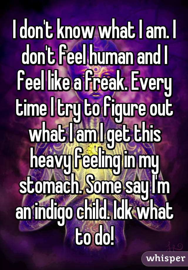 I don't know what I am. I don't feel human and I feel like a freak. Every time I try to figure out what I am I get this heavy feeling in my stomach. Some say I'm an indigo child. Idk what to do!