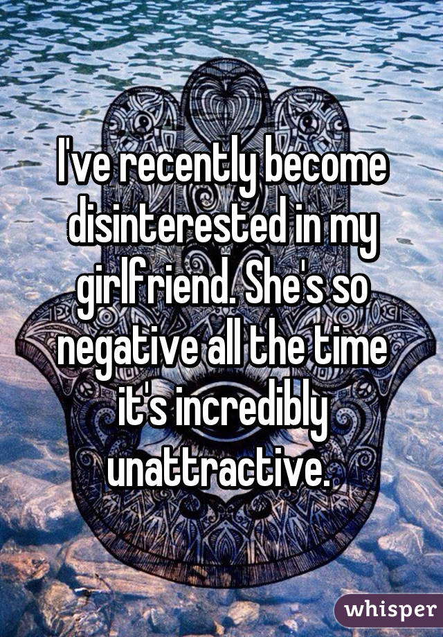 I've recently become disinterested in my girlfriend. She's so negative all the time it's incredibly unattractive. 