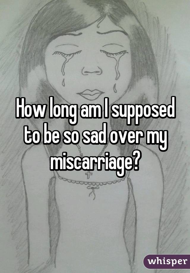 How long am I supposed to be so sad over my miscarriage?