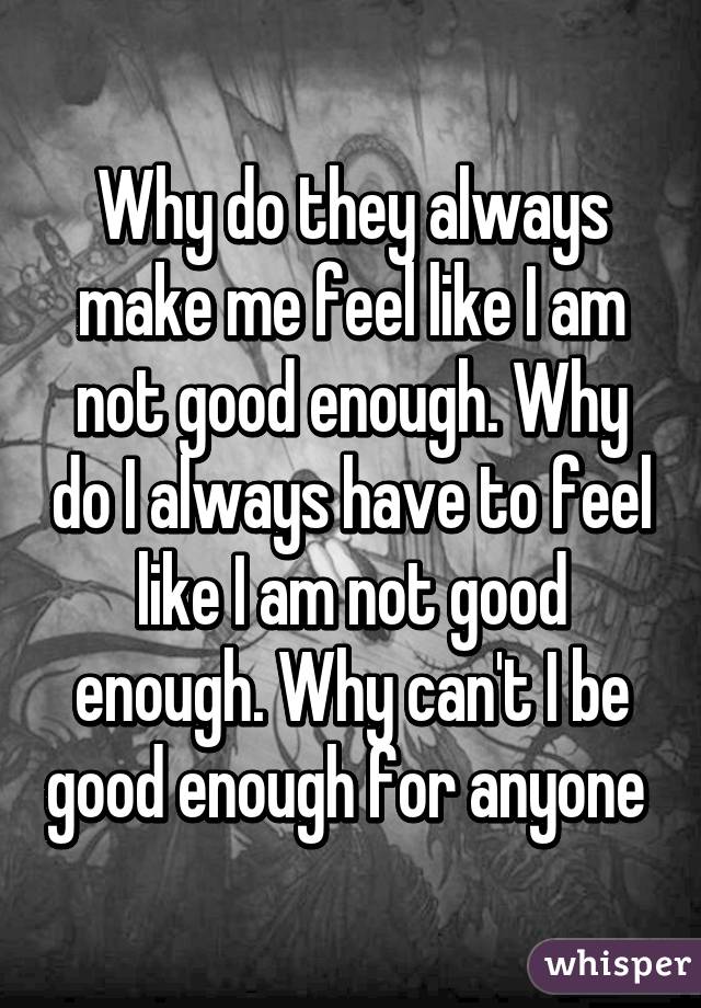 Why do they always make me feel like I am not good enough. Why do I always have to feel like I am not good enough. Why can't I be good enough for anyone 