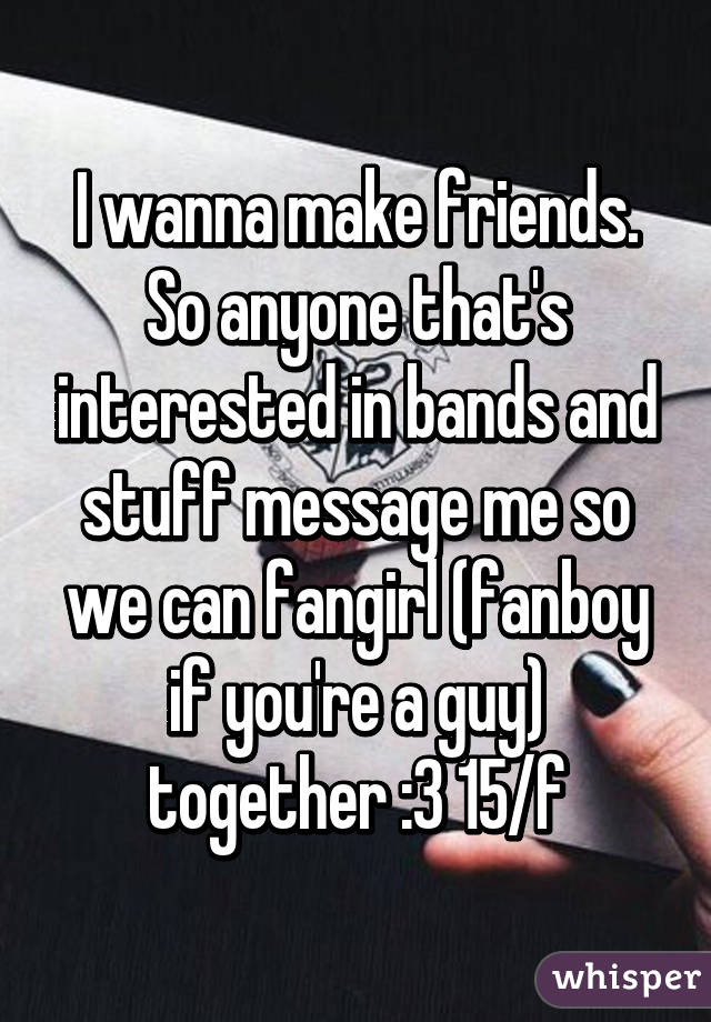 I wanna make friends. So anyone that's interested in bands and stuff message me so we can fangirl (fanboy if you're a guy) together :3 15/f