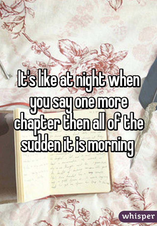 It's like at night when you say one more chapter then all of the sudden it is morning 