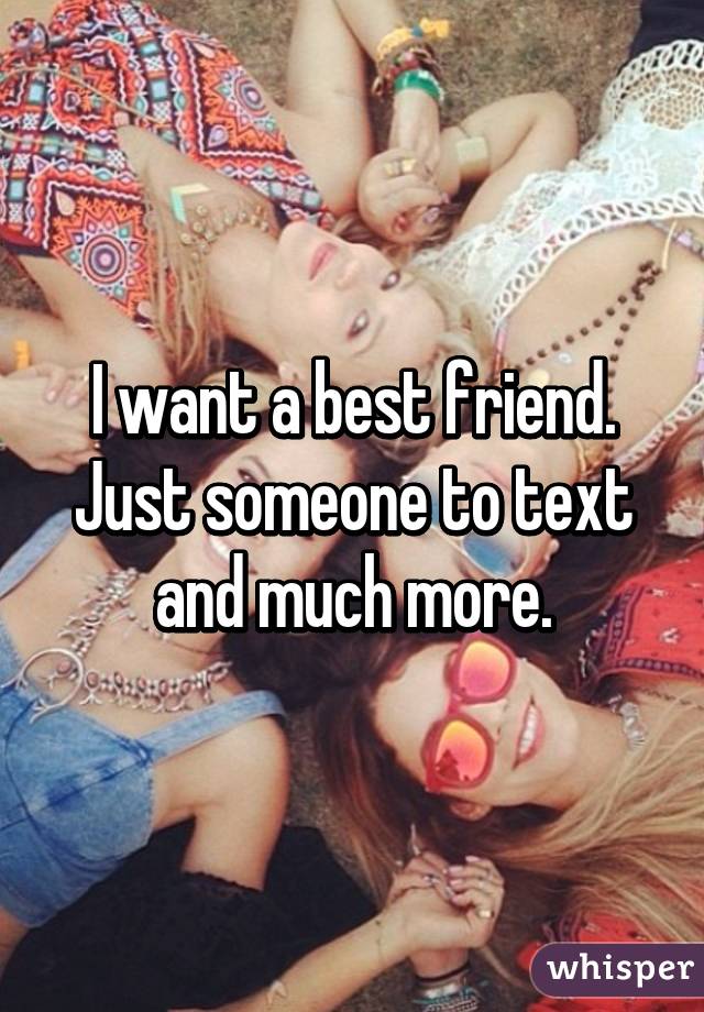 I want a best friend. Just someone to text and much more.