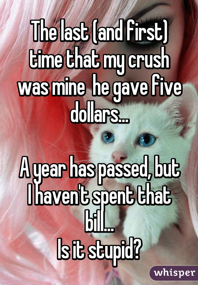 The last (and first) time that my crush was mine  he gave five dollars...

A year has passed, but I haven't spent that bill...
Is it stupid?