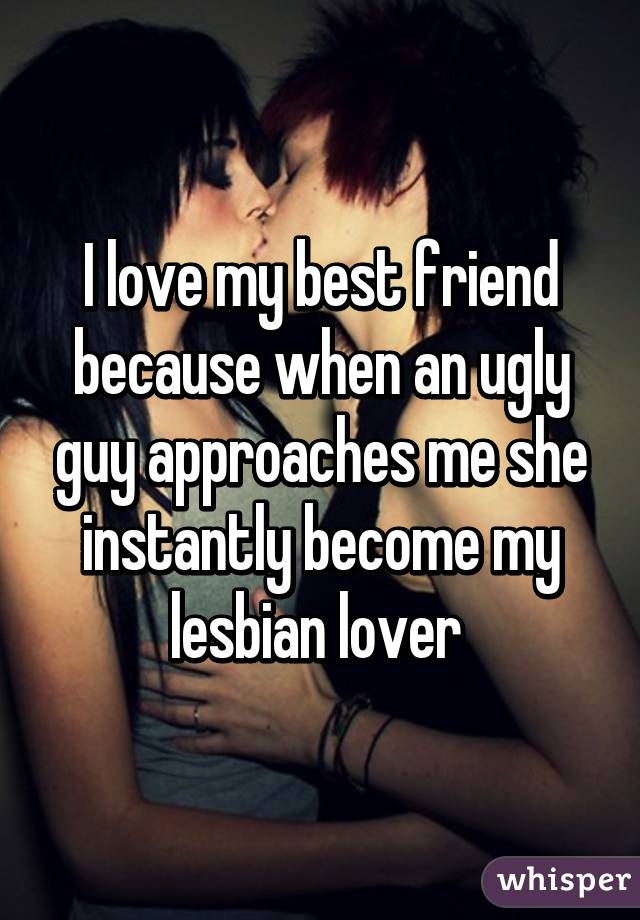 I love my best friend because when an ugly guy approaches me she instantly become my lesbian lover 