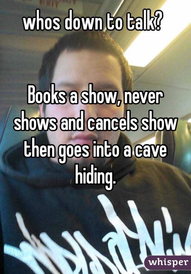 Books a show, never shows and cancels show then goes into a cave hiding.