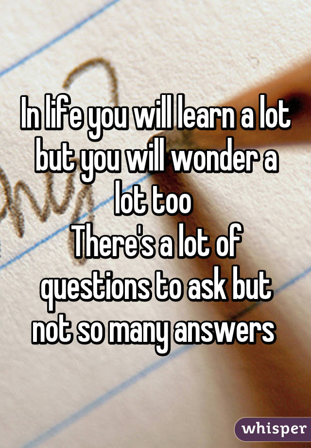 In life you will learn a lot but you will wonder a lot too 
There's a lot of questions to ask but not so many answers 