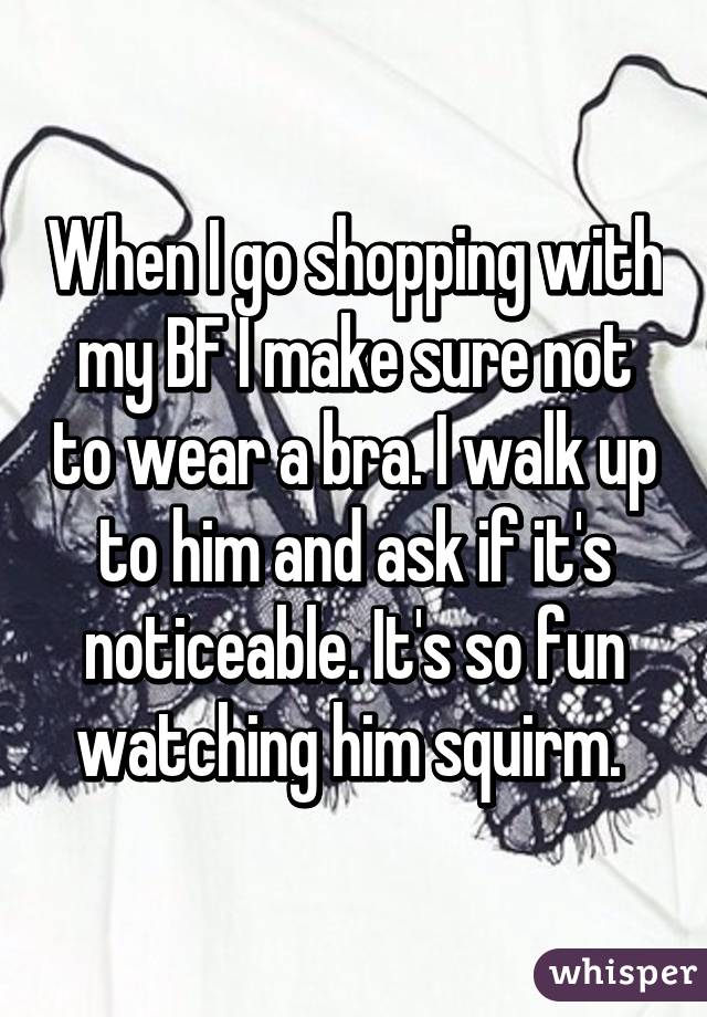 When I go shopping with my BF I make sure not to wear a bra. I walk up to him and ask if it's noticeable. It's so fun watching him squirm. 