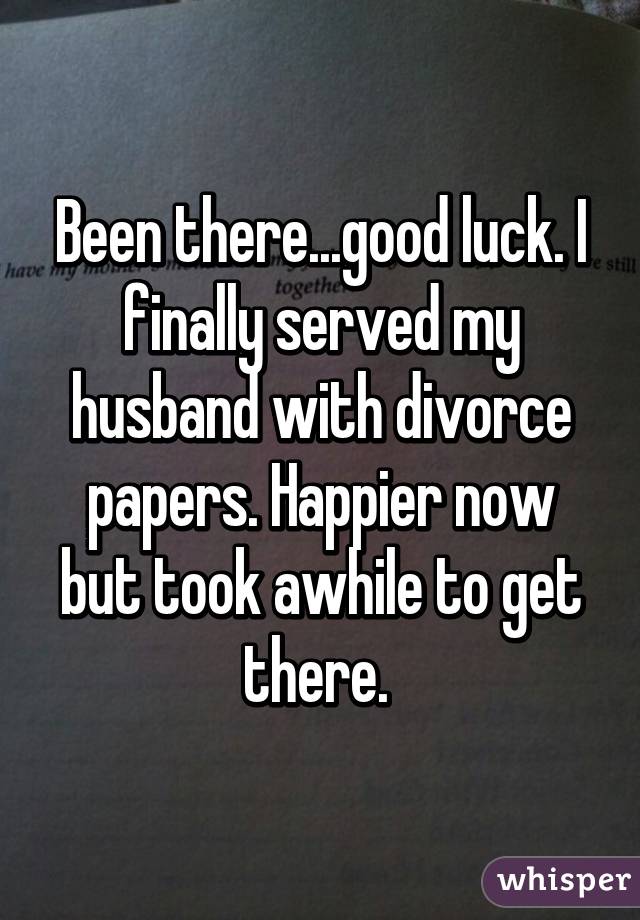 Been there...good luck. I finally served my husband with divorce papers. Happier now but took awhile to get there. 