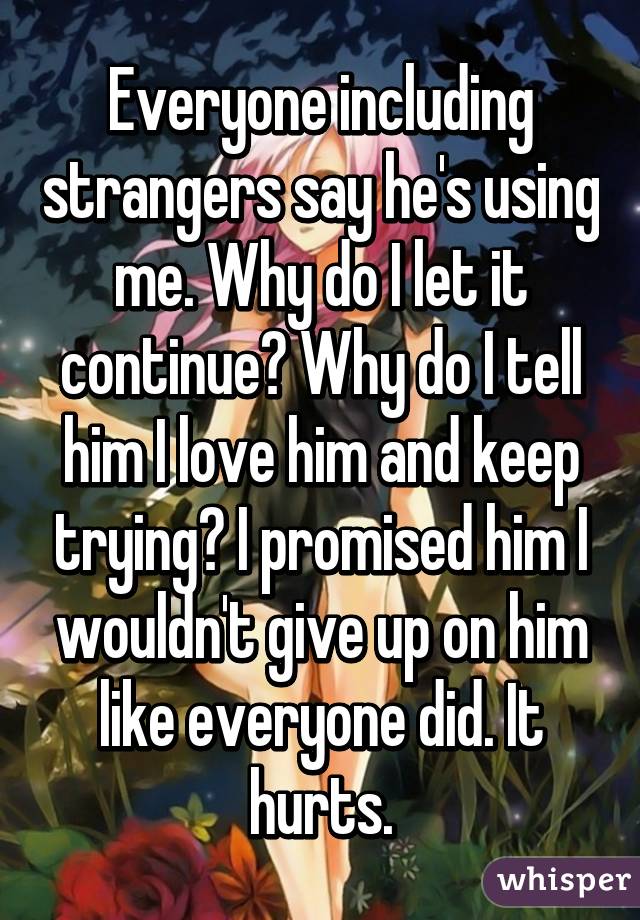 Everyone including strangers say he's using me. Why do I let it continue? Why do I tell him I love him and keep trying? I promised him I wouldn't give up on him like everyone did. It hurts.