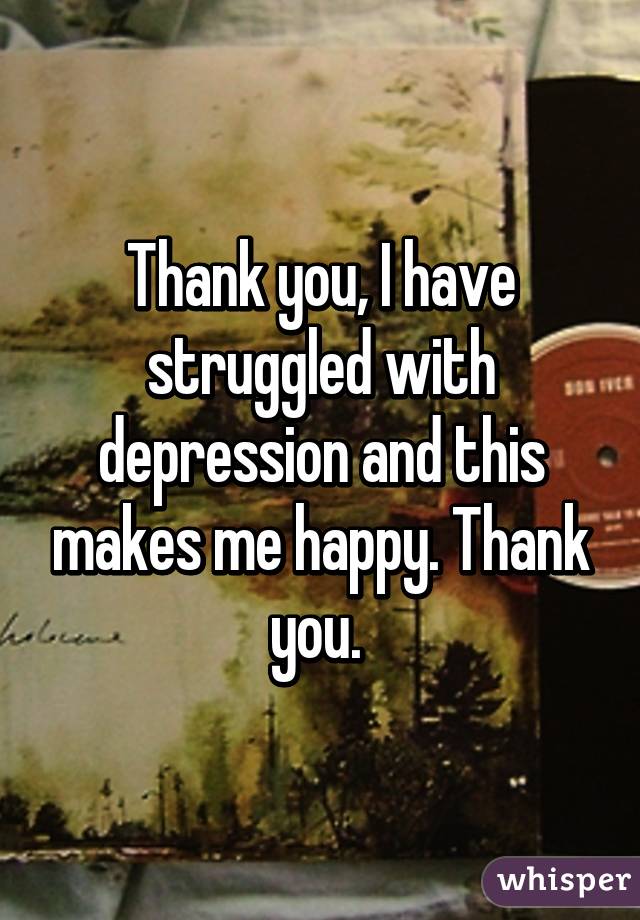 Thank you, I have struggled with depression and this makes me happy. Thank you. 