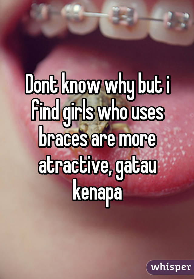 Dont know why but i find girls who uses braces are more atractive, gatau kenapa