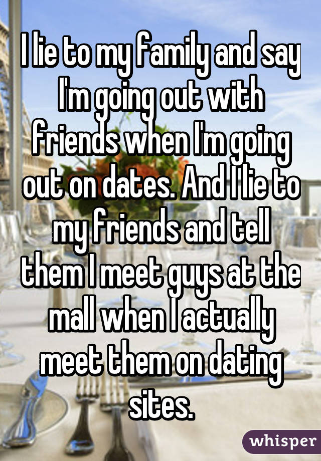 I lie to my family and say I'm going out with friends when I'm going out on dates. And I lie to my friends and tell them I meet guys at the mall when I actually meet them on dating sites.