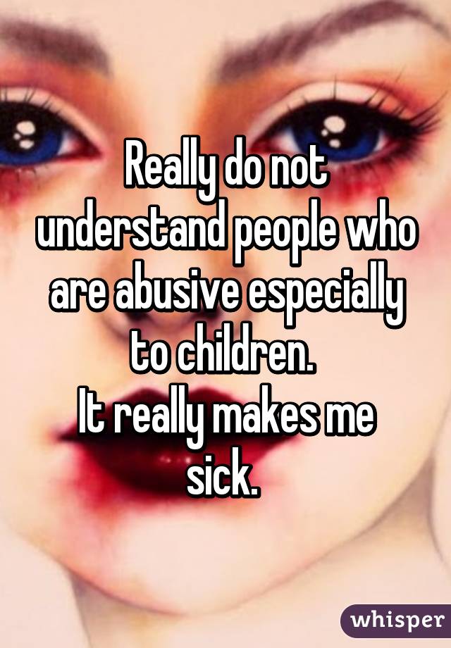 Really do not understand people who are abusive especially to children. 
It really makes me sick. 