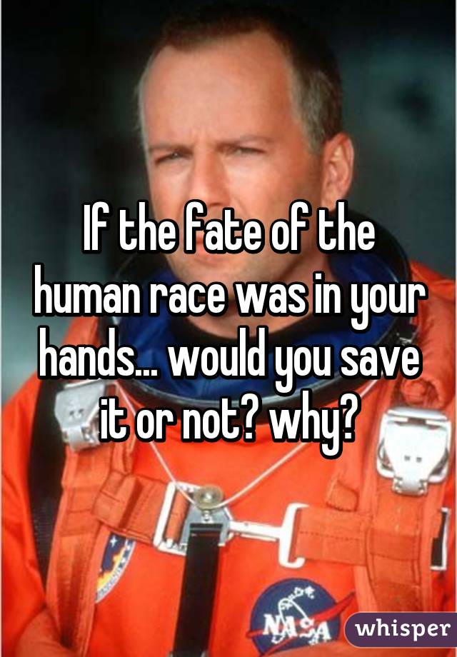 If the fate of the human race was in your hands... would you save it or not? why?