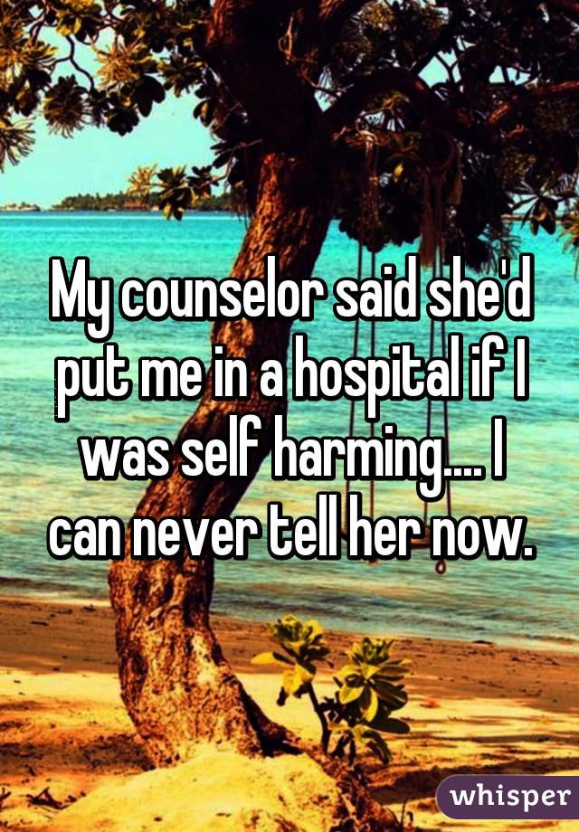 My counselor said she'd put me in a hospital if I was self harming.... I can never tell her now.