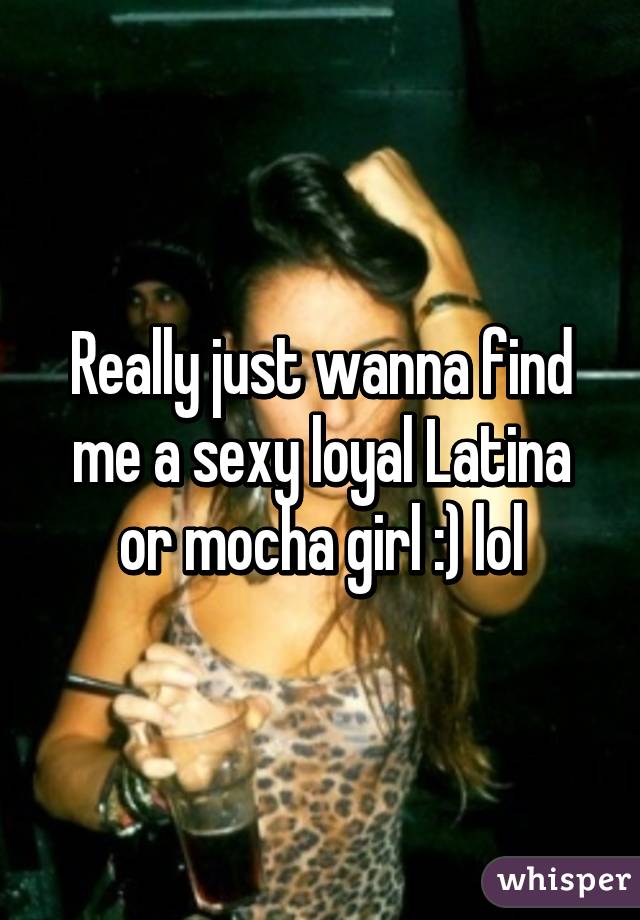 Really just wanna find me a sexy loyal Latina or mocha girl :) lol