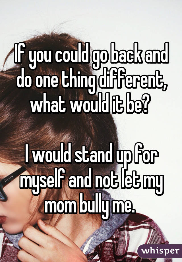 If you could go back and do one thing different, what would it be? 

I would stand up for myself and not let my mom bully me. 