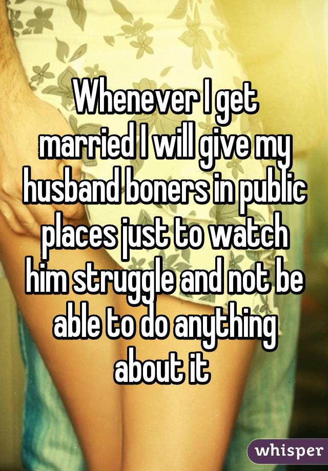 Whenever I get married I will give my husband boners in public places just to watch him struggle and not be able to do anything about it 