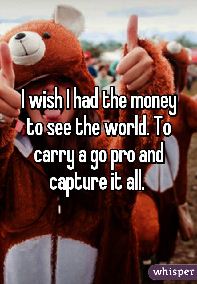 I wish I had the money to see the world. To carry a go pro and capture it all. 