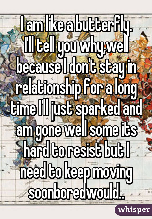 I am like a butterfly.
I'll tell you why,well because I don't stay in relationship for a long time I'll just sparked and am gone well some its hard to resist but I need to keep moving soonboredwould..