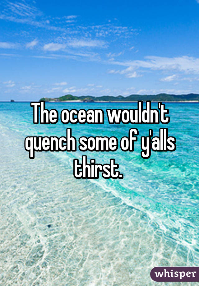 The ocean wouldn't quench some of y'alls thirst. 