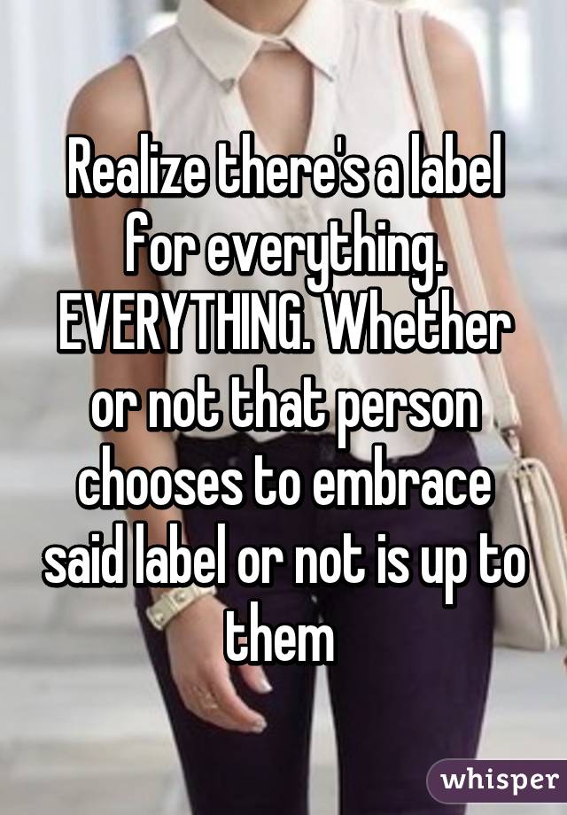 Realize there's a label for everything. EVERYTHING. Whether or not that person chooses to embrace said label or not is up to them 