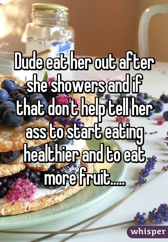 Dude eat her out after she showers and if that don't help tell her ass to start eating healthier and to eat more fruit.....