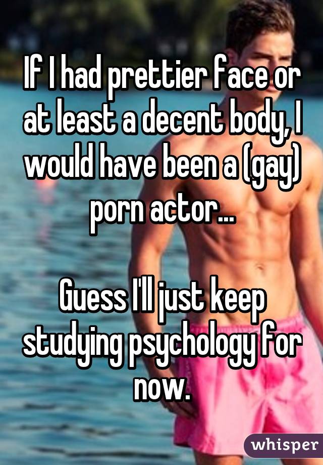 If I had prettier face or at least a decent body, I would have been a (gay) porn actor...

Guess I'll just keep studying psychology for now.