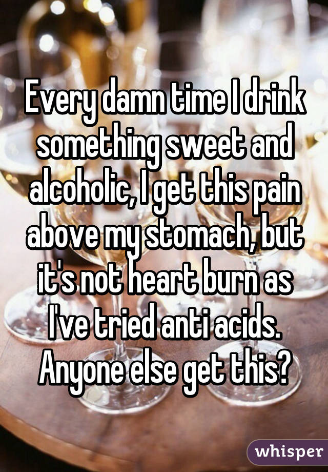 Every damn time I drink something sweet and alcoholic, I get this pain above my stomach, but it's not heart burn as I've tried anti acids. Anyone else get this?