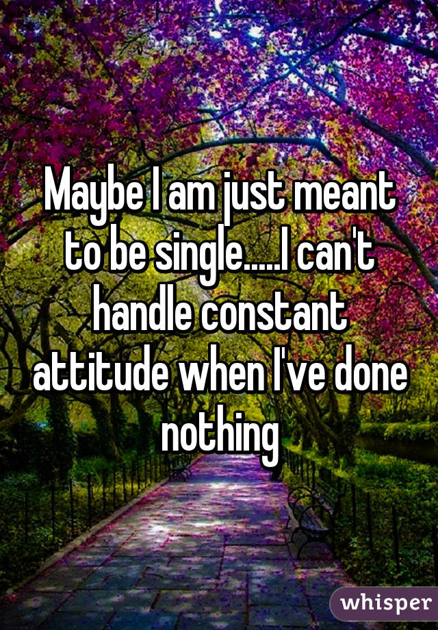 Maybe I am just meant to be single.....I can't handle constant attitude when I've done nothing