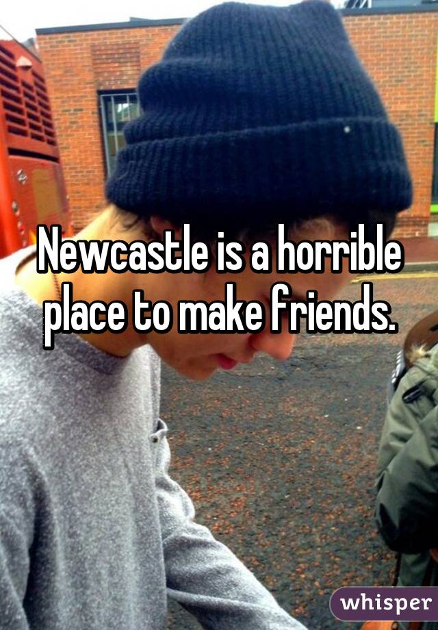 Newcastle is a horrible place to make friends.
