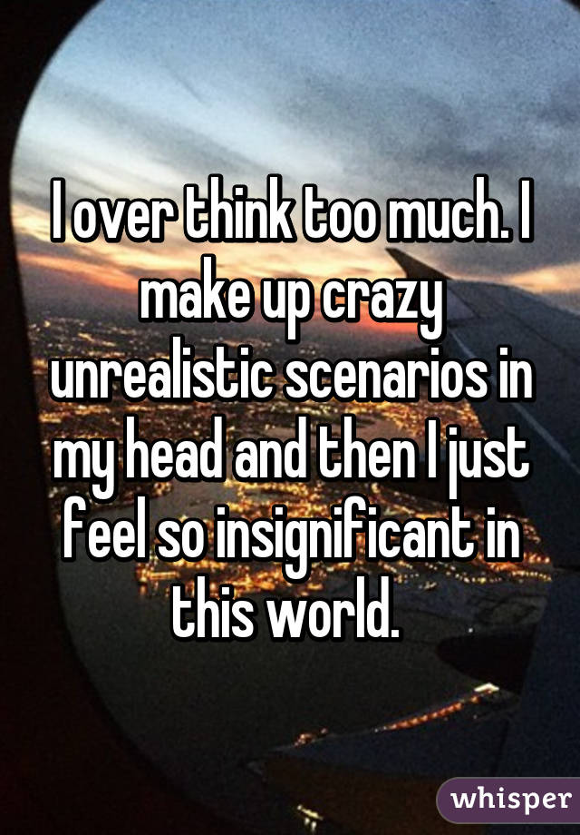 I over think too much. I make up crazy unrealistic scenarios in my head and then I just feel so insignificant in this world. 