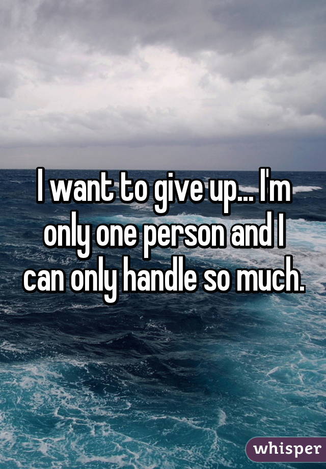 I want to give up... I'm only one person and I can only handle so much.