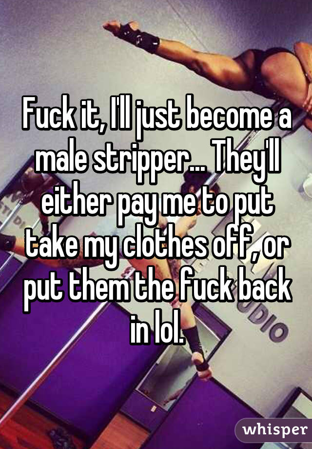 Fuck it, I'll just become a male stripper... They'll either pay me to put take my clothes off, or put them the fuck back in lol.