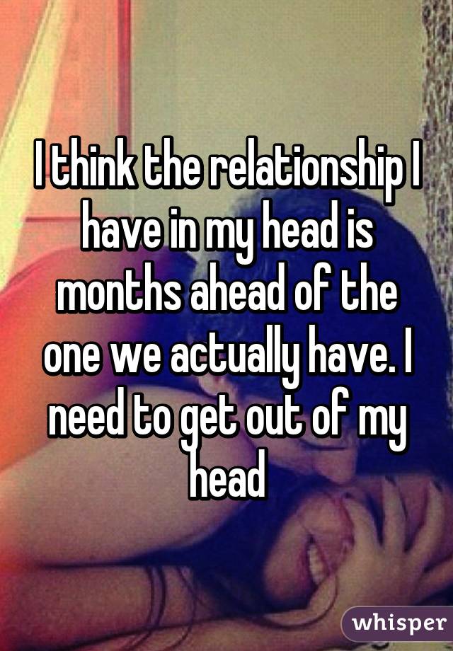 I think the relationship I have in my head is months ahead of the one we actually have. I need to get out of my head