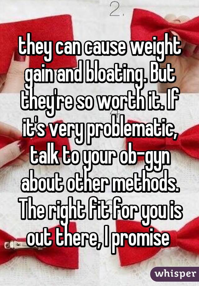 they can cause weight gain and bloating. But they're so worth it. If it's very problematic, talk to your ob-gyn about other methods. The right fit for you is out there, I promise 