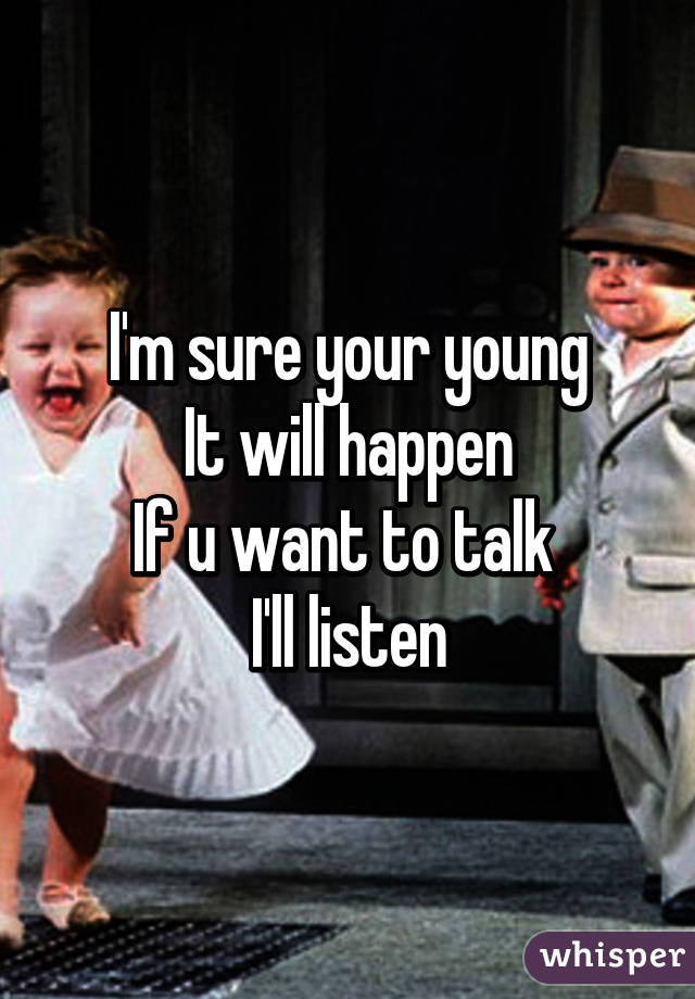 I'm sure your young
It will happen
If u want to talk 
I'll listen