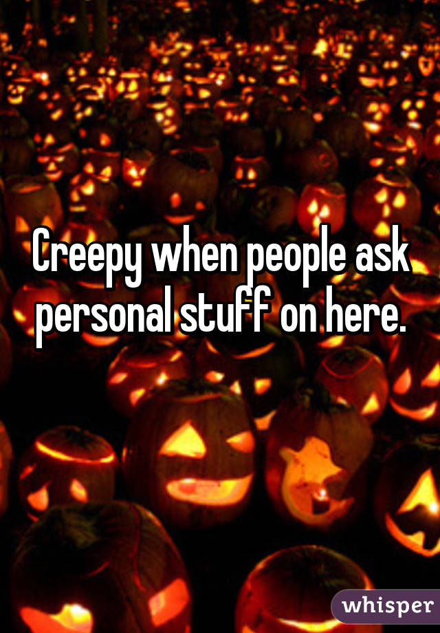 Creepy when people ask personal stuff on here.
