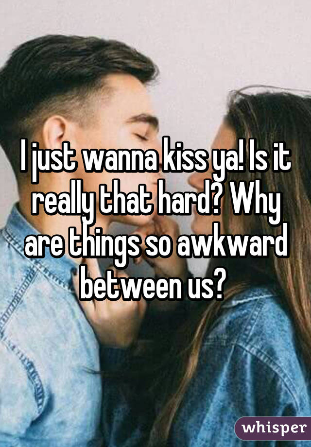 I just wanna kiss ya! Is it really that hard? Why are things so awkward between us? 