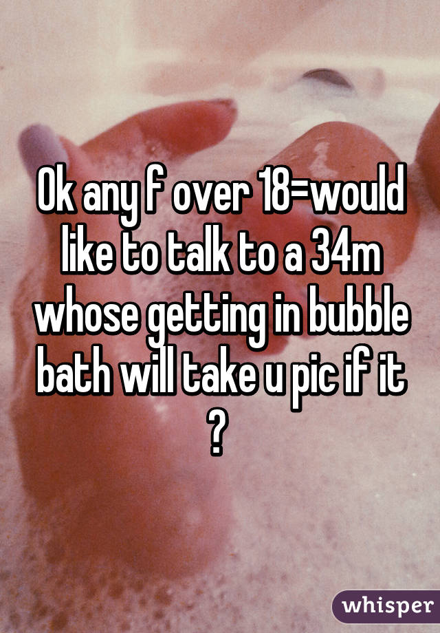 Ok any f over 18=would like to talk to a 34m whose getting in bubble bath will take u pic if it ? 