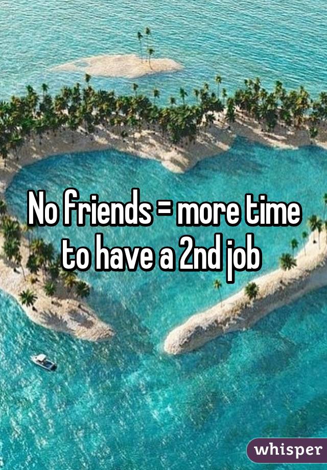 No friends = more time to have a 2nd job 