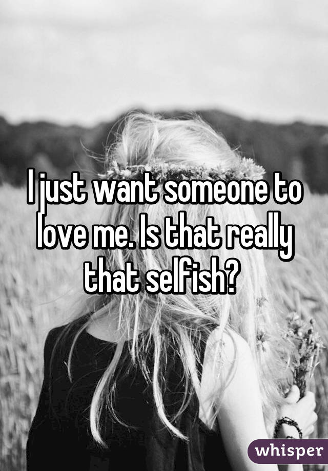 I just want someone to love me. Is that really that selfish? 