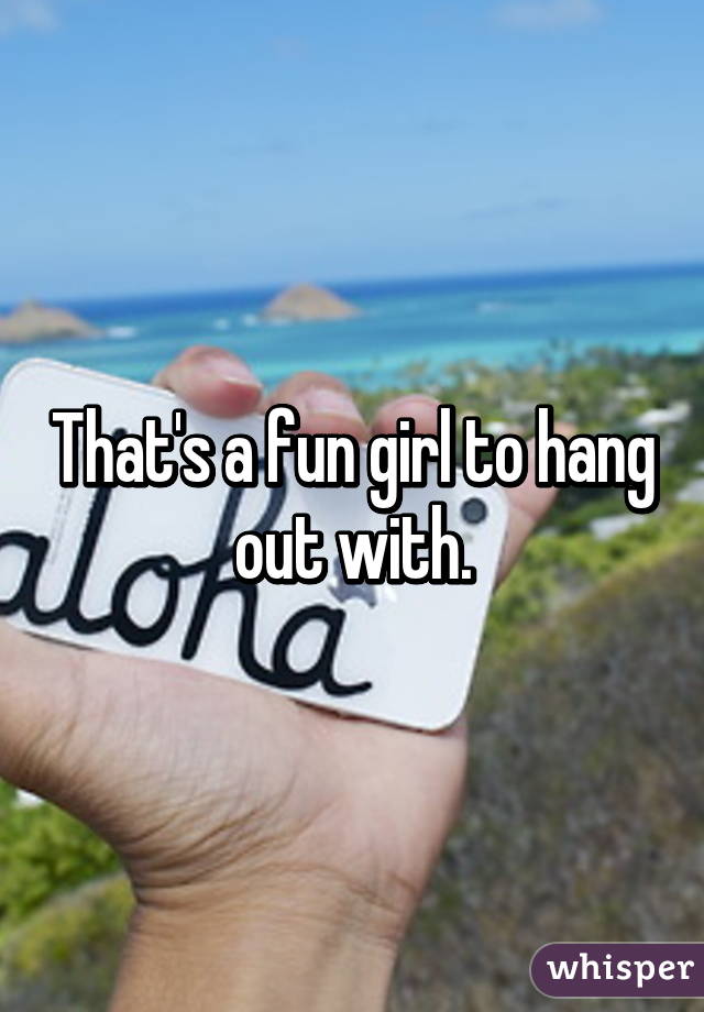 That's a fun girl to hang out with.